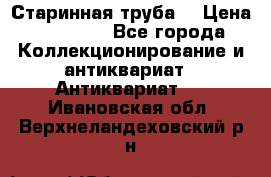 Старинная труба  › Цена ­ 20 000 - Все города Коллекционирование и антиквариат » Антиквариат   . Ивановская обл.,Верхнеландеховский р-н